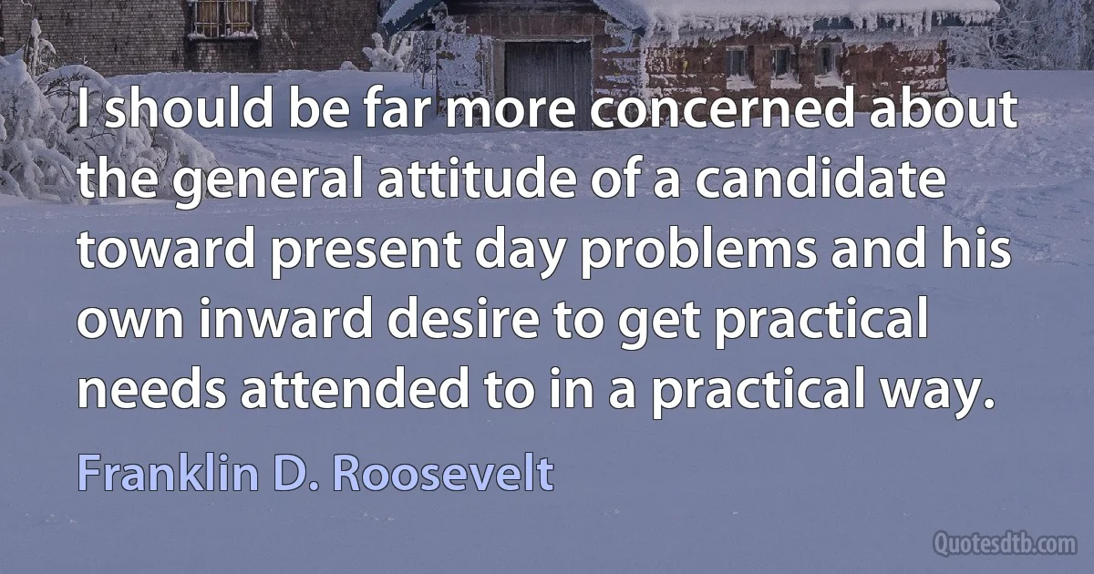 I should be far more concerned about the general attitude of a candidate toward present day problems and his own inward desire to get practical needs attended to in a practical way. (Franklin D. Roosevelt)