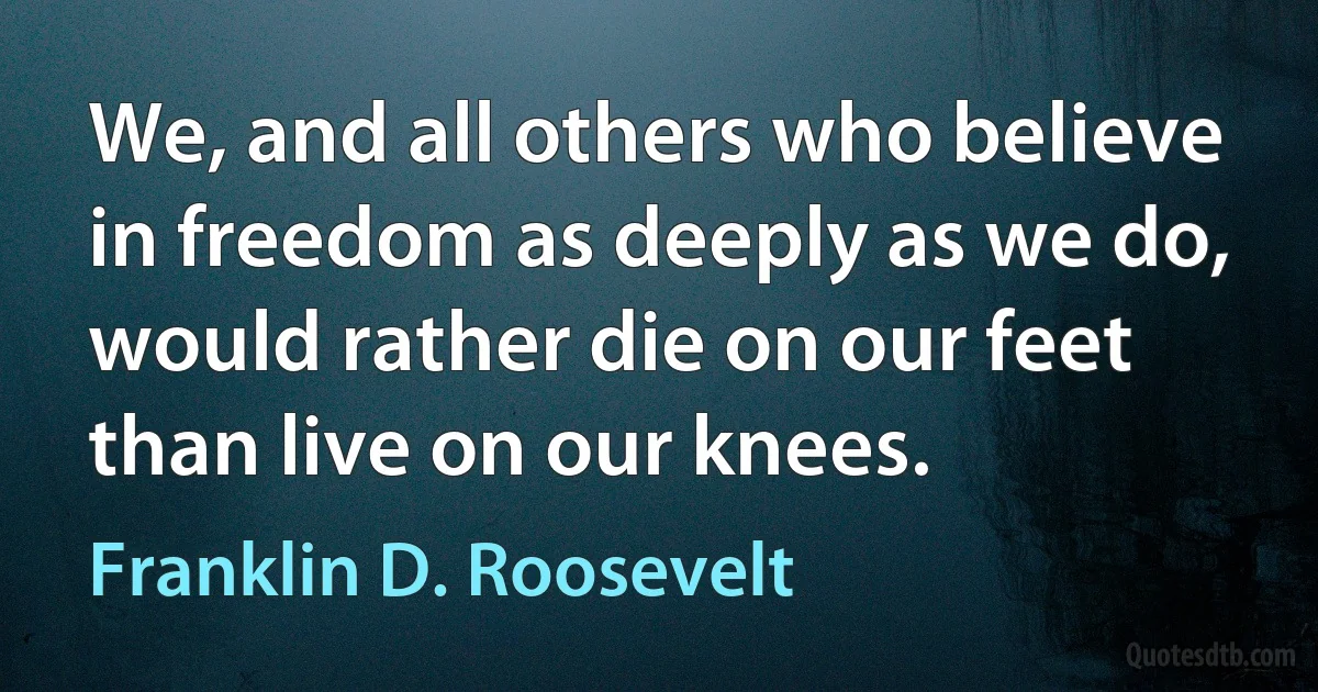 We, and all others who believe in freedom as deeply as we do, would rather die on our feet than live on our knees. (Franklin D. Roosevelt)