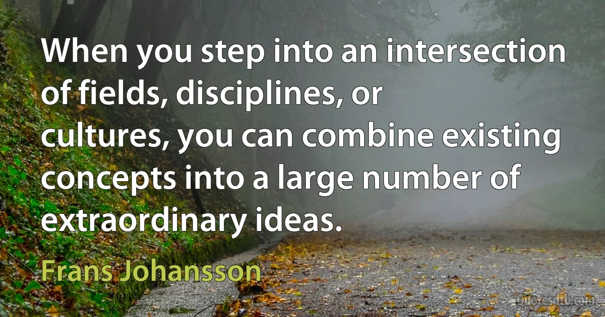 When you step into an intersection of fields, disciplines, or cultures, you can combine existing concepts into a large number of extraordinary ideas. (Frans Johansson)