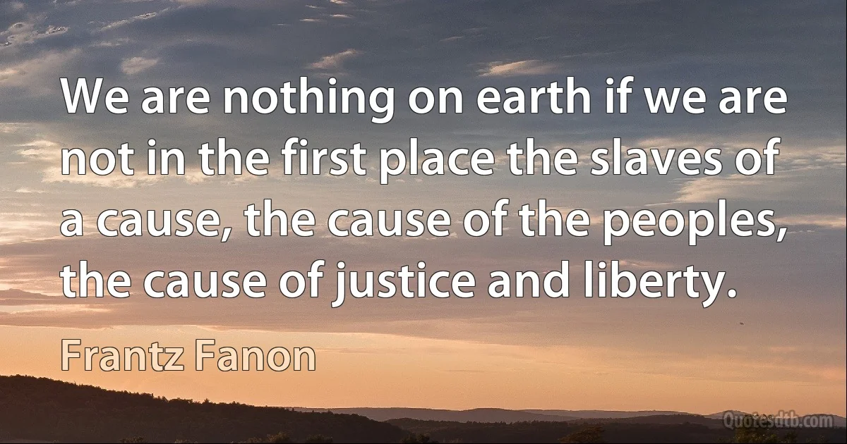 We are nothing on earth if we are not in the first place the slaves of a cause, the cause of the peoples, the cause of justice and liberty. (Frantz Fanon)