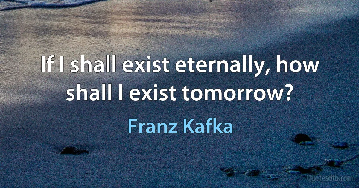 If I shall exist eternally, how shall I exist tomorrow? (Franz Kafka)