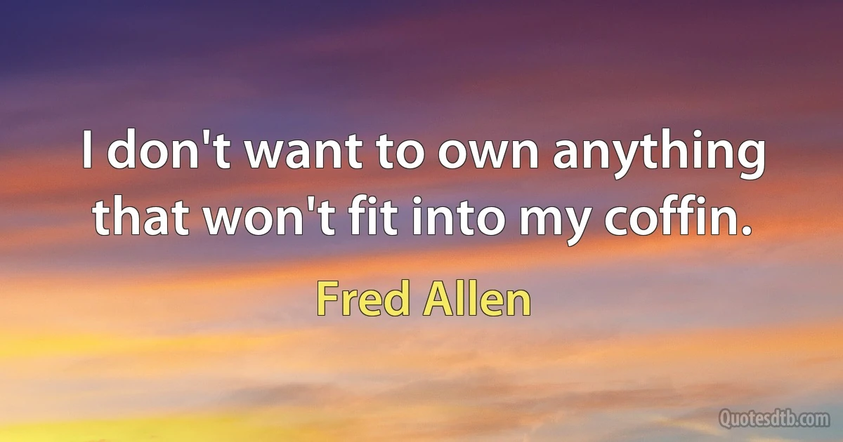 I don't want to own anything that won't fit into my coffin. (Fred Allen)