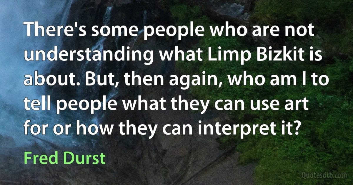 There's some people who are not understanding what Limp Bizkit is about. But, then again, who am I to tell people what they can use art for or how they can interpret it? (Fred Durst)