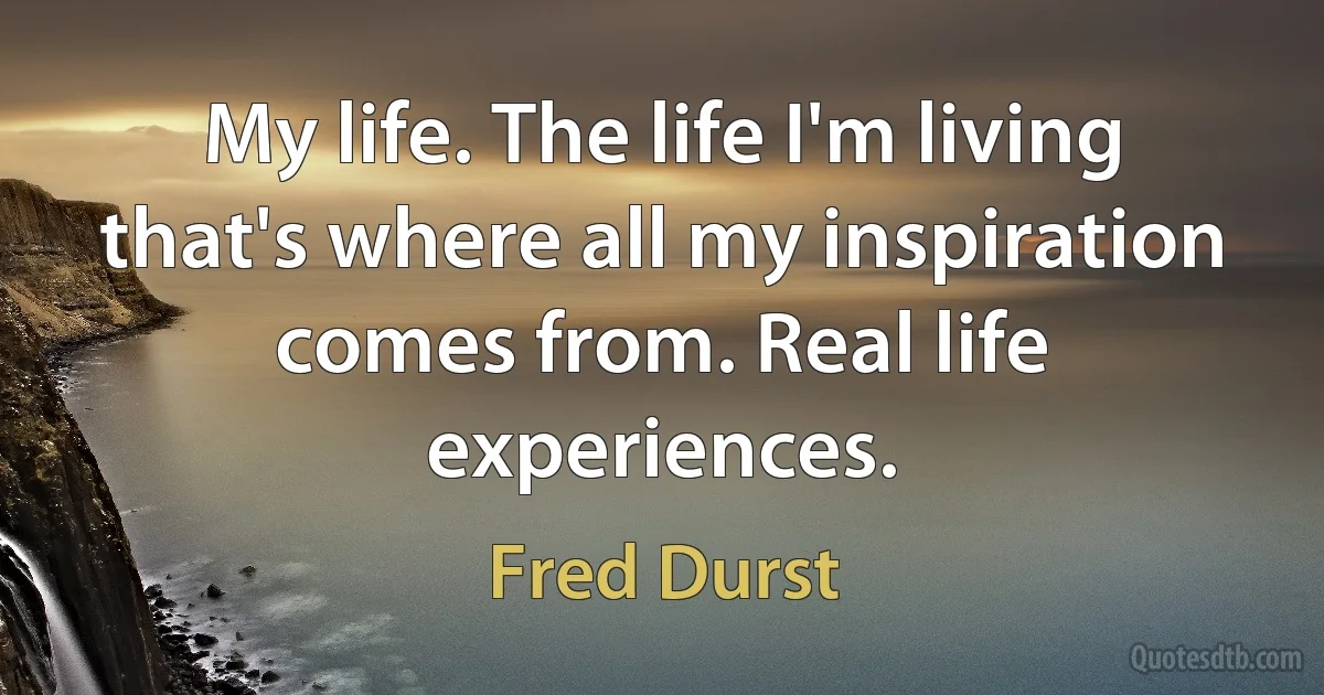 My life. The life I'm living that's where all my inspiration comes from. Real life experiences. (Fred Durst)