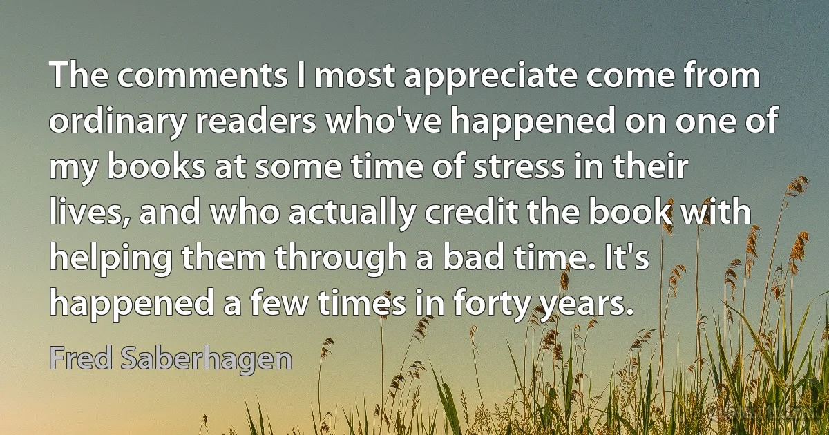 The comments I most appreciate come from ordinary readers who've happened on one of my books at some time of stress in their lives, and who actually credit the book with helping them through a bad time. It's happened a few times in forty years. (Fred Saberhagen)