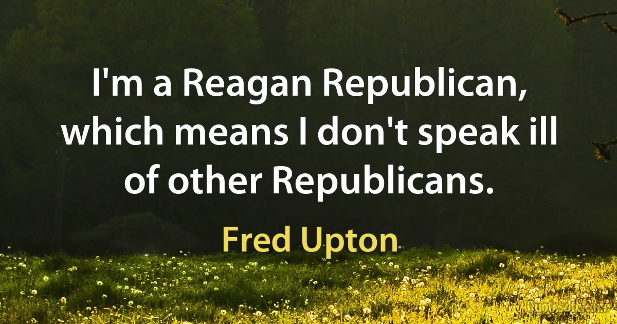 I'm a Reagan Republican, which means I don't speak ill of other Republicans. (Fred Upton)