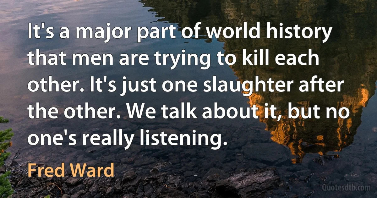 It's a major part of world history that men are trying to kill each other. It's just one slaughter after the other. We talk about it, but no one's really listening. (Fred Ward)