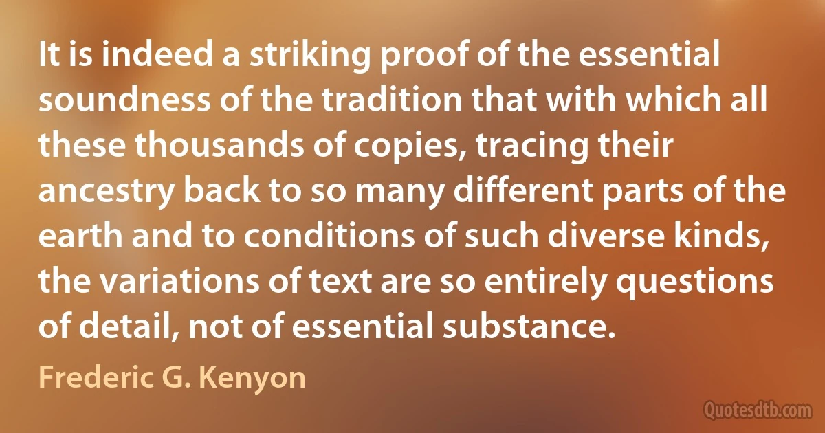 It is indeed a striking proof of the essential soundness of the tradition that with which all these thousands of copies, tracing their ancestry back to so many different parts of the earth and to conditions of such diverse kinds, the variations of text are so entirely questions of detail, not of essential substance. (Frederic G. Kenyon)