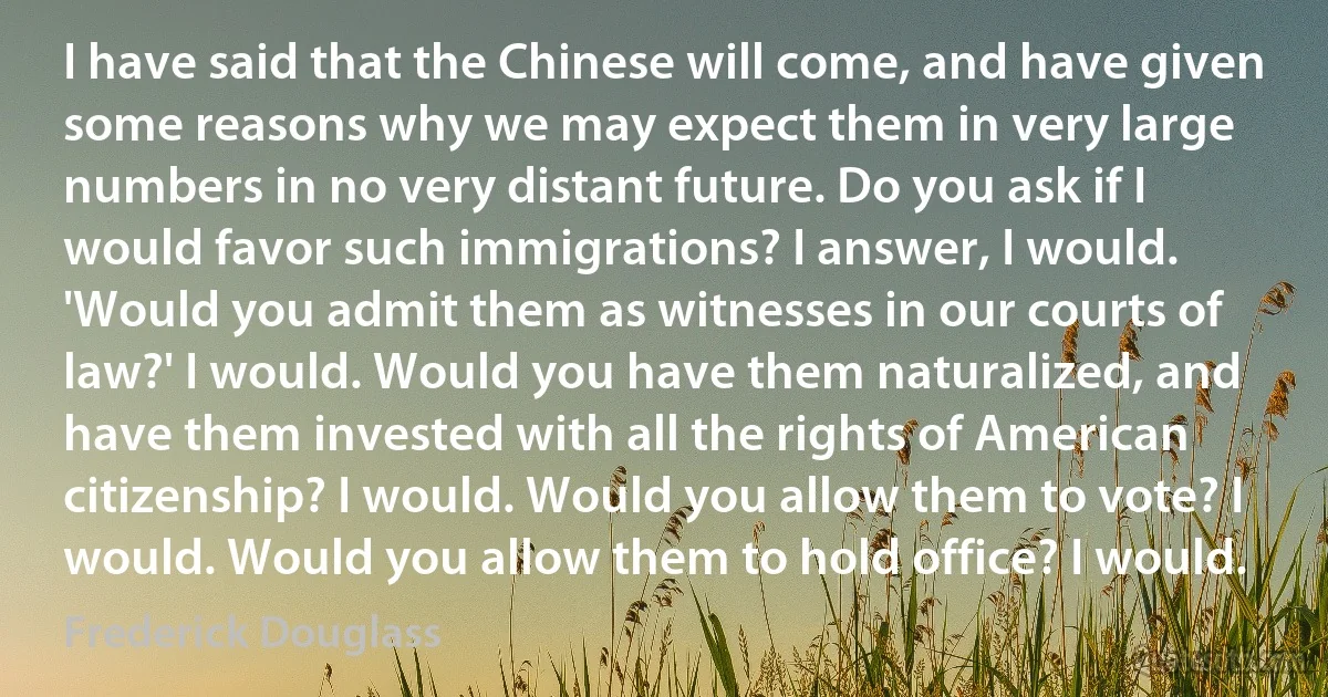 I have said that the Chinese will come, and have given some reasons why we may expect them in very large numbers in no very distant future. Do you ask if I would favor such immigrations? I answer, I would. 'Would you admit them as witnesses in our courts of law?' I would. Would you have them naturalized, and have them invested with all the rights of American citizenship? I would. Would you allow them to vote? I would. Would you allow them to hold office? I would. (Frederick Douglass)