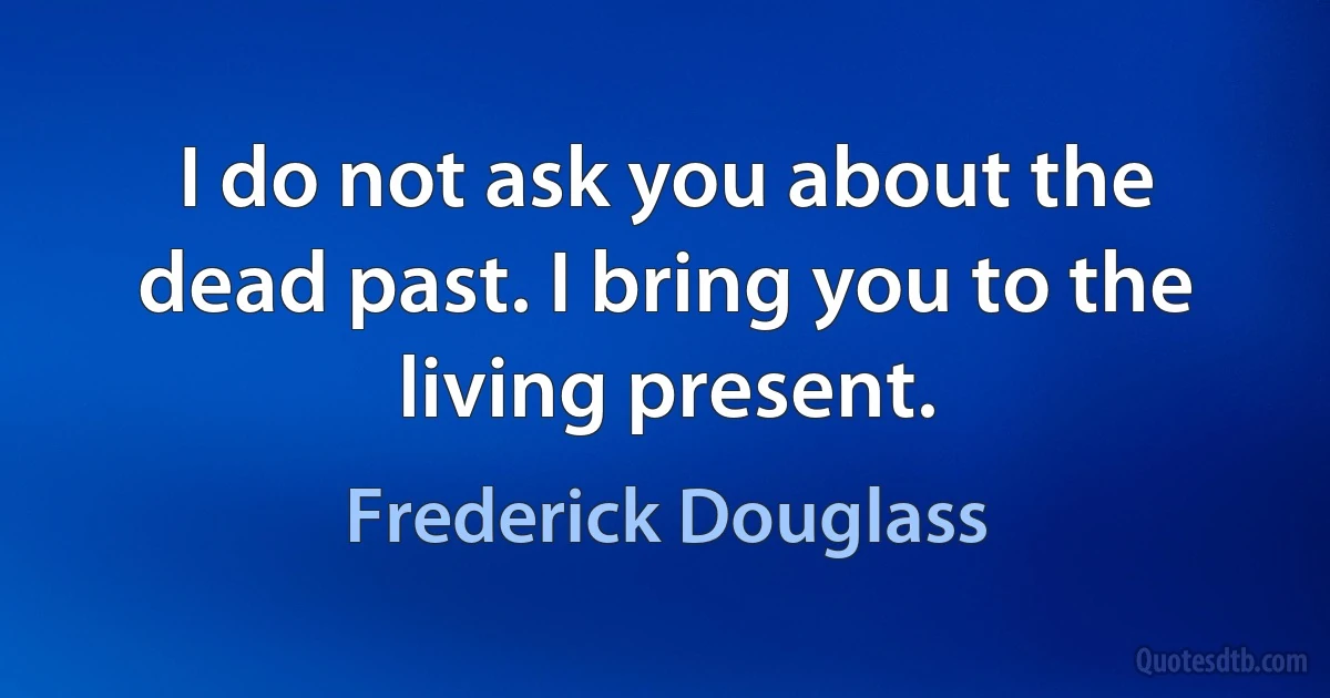 I do not ask you about the dead past. I bring you to the living present. (Frederick Douglass)