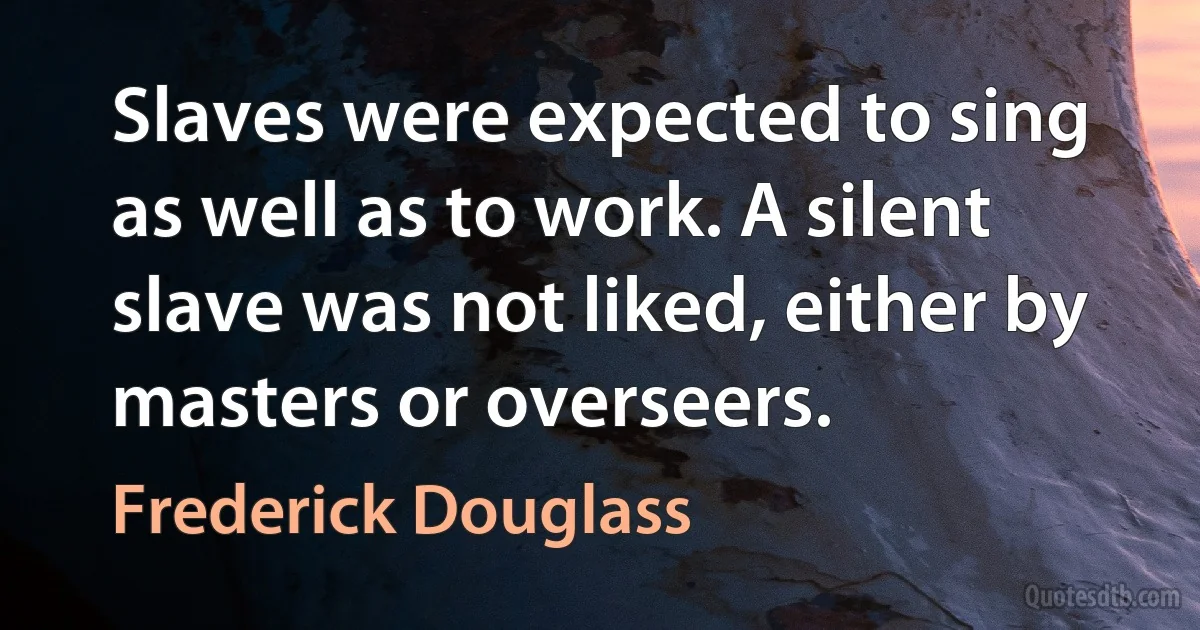 Slaves were expected to sing as well as to work. A silent slave was not liked, either by masters or overseers. (Frederick Douglass)