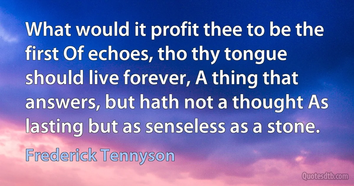 What would it profit thee to be the first Of echoes, tho thy tongue should live forever, A thing that answers, but hath not a thought As lasting but as senseless as a stone. (Frederick Tennyson)