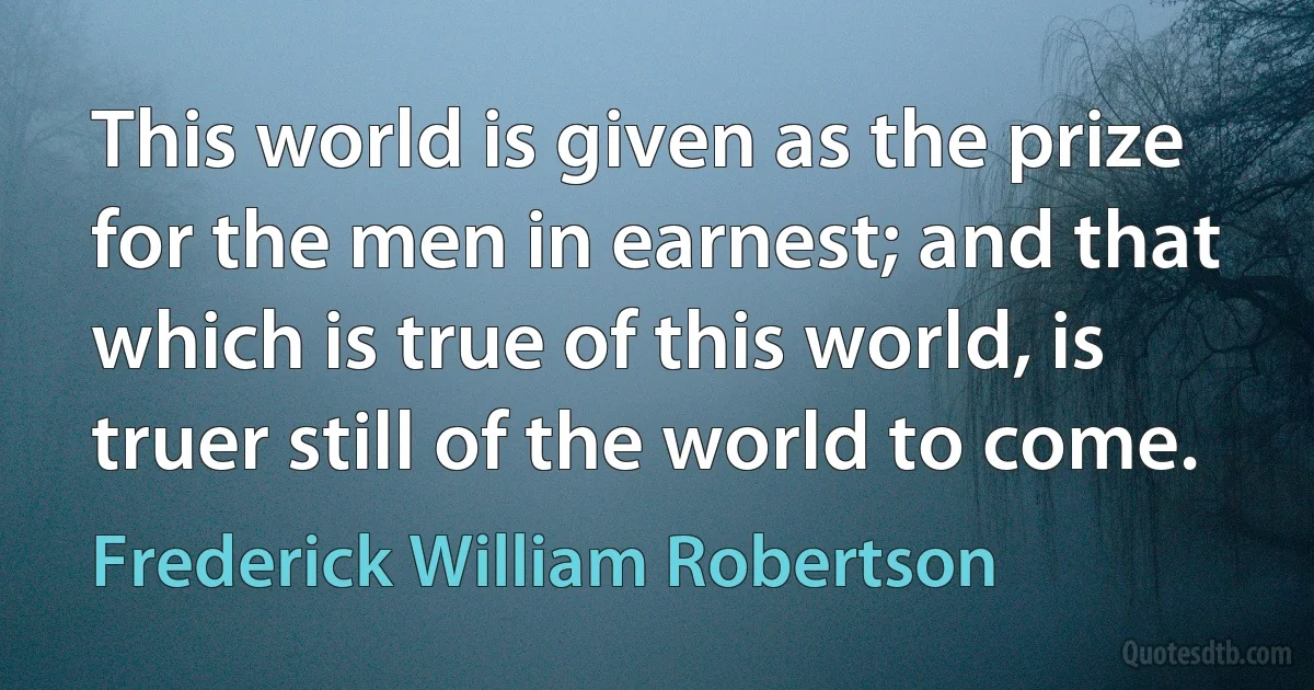 This world is given as the prize for the men in earnest; and that which is true of this world, is truer still of the world to come. (Frederick William Robertson)