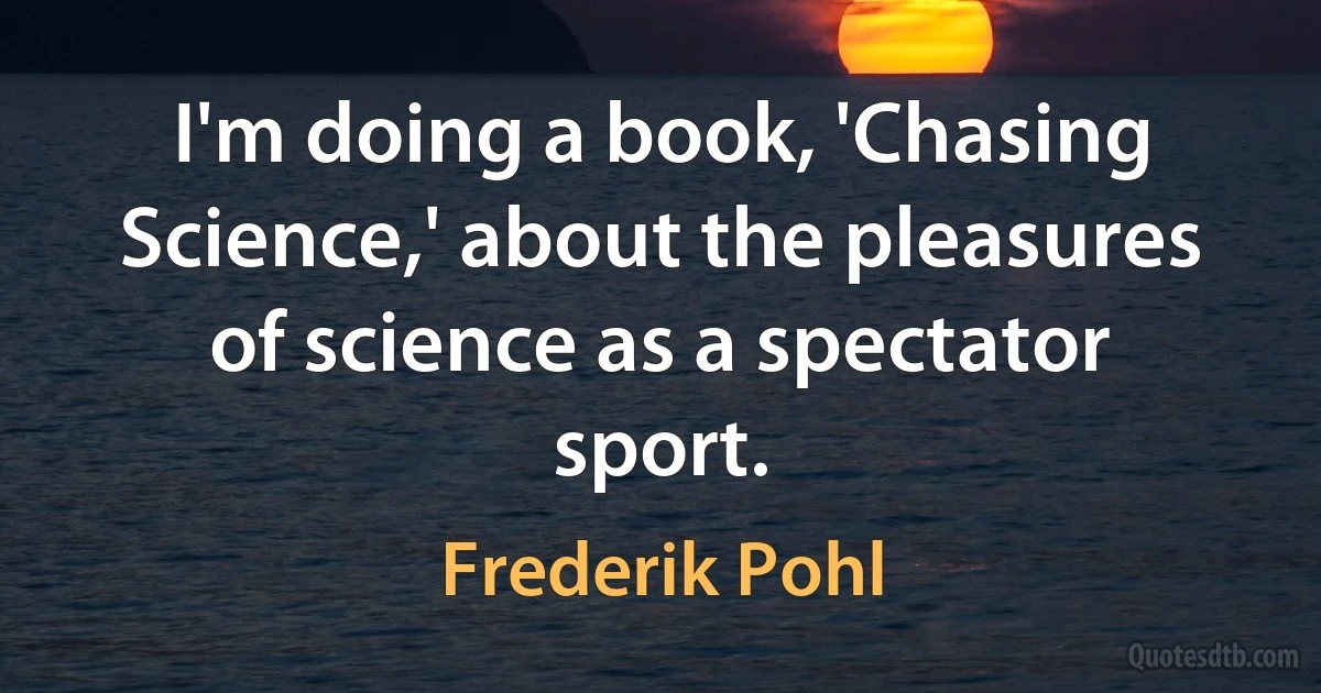 I'm doing a book, 'Chasing Science,' about the pleasures of science as a spectator sport. (Frederik Pohl)