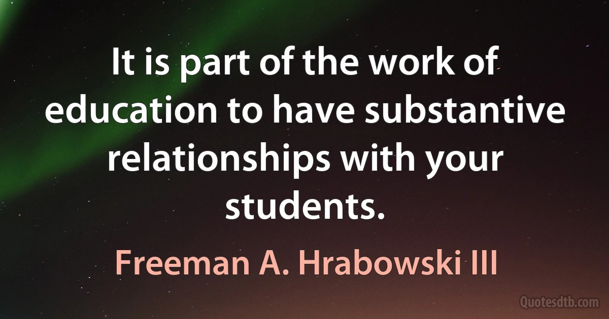 It is part of the work of education to have substantive relationships with your students. (Freeman A. Hrabowski III)