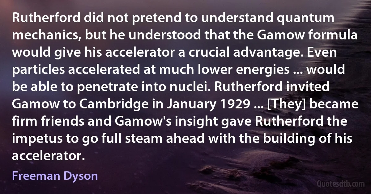 Rutherford did not pretend to understand quantum mechanics, but he understood that the Gamow formula would give his accelerator a crucial advantage. Even particles accelerated at much lower energies ... would be able to penetrate into nuclei. Rutherford invited Gamow to Cambridge in January 1929 ... [They] became firm friends and Gamow's insight gave Rutherford the impetus to go full steam ahead with the building of his accelerator. (Freeman Dyson)