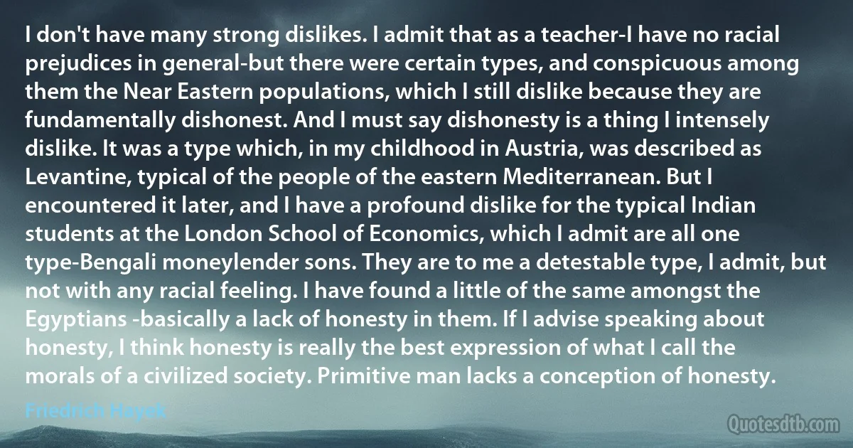 I don't have many strong dislikes. I admit that as a teacher-I have no racial prejudices in general-but there were certain types, and conspicuous among them the Near Eastern populations, which I still dislike because they are fundamentally dishonest. And I must say dishonesty is a thing I intensely dislike. It was a type which, in my childhood in Austria, was described as Levantine, typical of the people of the eastern Mediterranean. But I encountered it later, and I have a profound dislike for the typical Indian students at the London School of Economics, which I admit are all one type-Bengali moneylender sons. They are to me a detestable type, I admit, but not with any racial feeling. I have found a little of the same amongst the Egyptians -basically a lack of honesty in them. If I advise speaking about honesty, I think honesty is really the best expression of what I call the morals of a civilized society. Primitive man lacks a conception of honesty. (Friedrich Hayek)