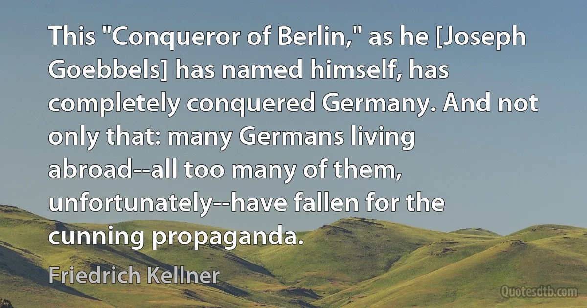 This "Conqueror of Berlin," as he [Joseph Goebbels] has named himself, has completely conquered Germany. And not only that: many Germans living abroad--all too many of them, unfortunately--have fallen for the cunning propaganda. (Friedrich Kellner)