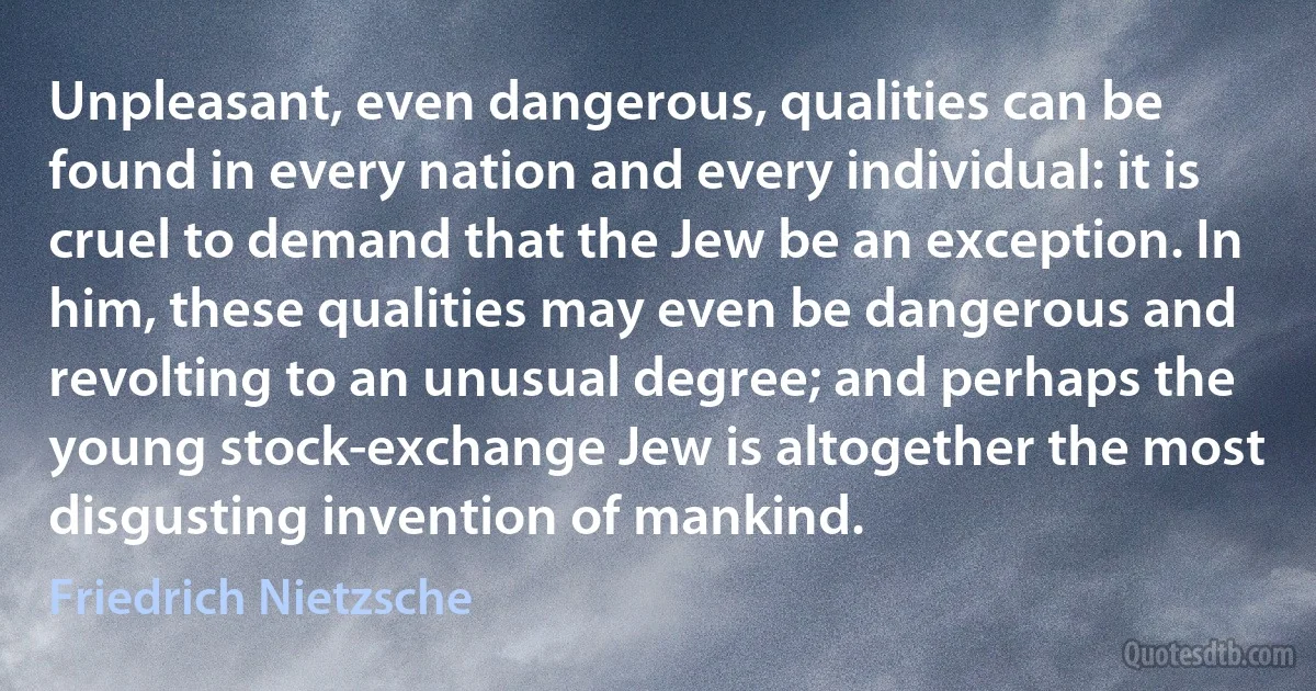 Unpleasant, even dangerous, qualities can be found in every nation and every individual: it is cruel to demand that the Jew be an exception. In him, these qualities may even be dangerous and revolting to an unusual degree; and perhaps the young stock-exchange Jew is altogether the most disgusting invention of mankind. (Friedrich Nietzsche)