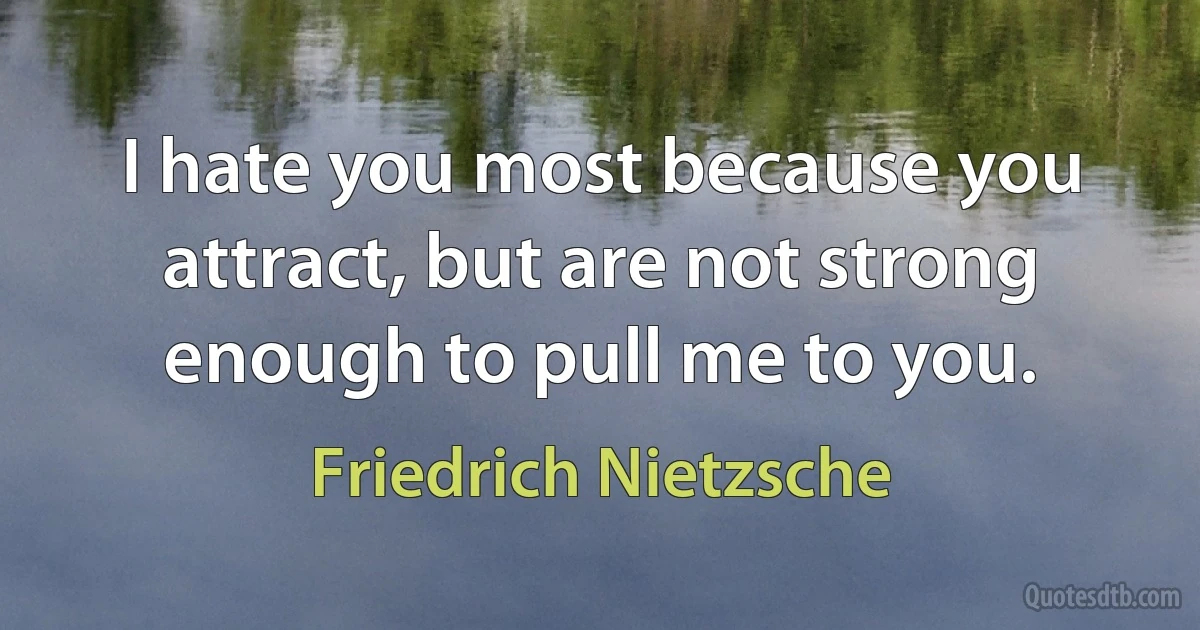 I hate you most because you attract, but are not strong enough to pull me to you. (Friedrich Nietzsche)