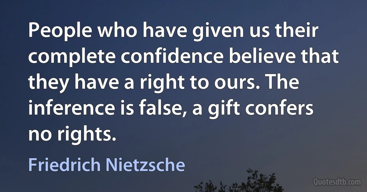 People who have given us their complete confidence believe that they have a right to ours. The inference is false, a gift confers no rights. (Friedrich Nietzsche)