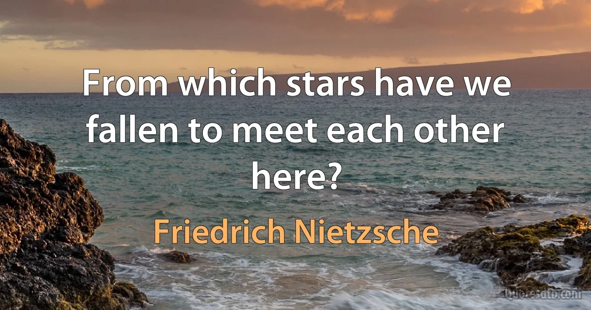 From which stars have we fallen to meet each other here? (Friedrich Nietzsche)