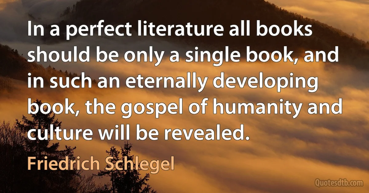 In a perfect literature all books should be only a single book, and in such an eternally developing book, the gospel of humanity and culture will be revealed. (Friedrich Schlegel)