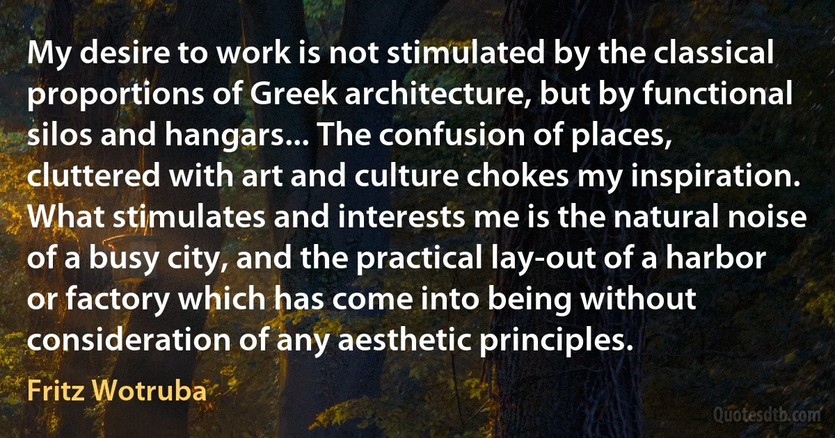 My desire to work is not stimulated by the classical proportions of Greek architecture, but by functional silos and hangars... The confusion of places, cluttered with art and culture chokes my inspiration. What stimulates and interests me is the natural noise of a busy city, and the practical lay-out of a harbor or factory which has come into being without consideration of any aesthetic principles. (Fritz Wotruba)