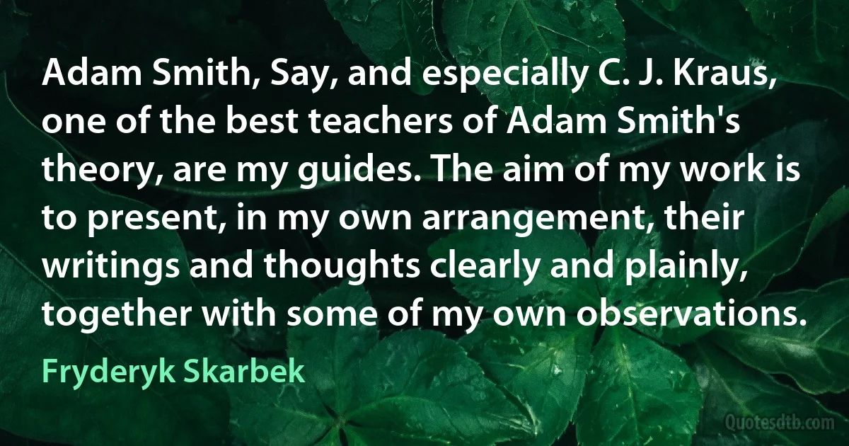 Adam Smith, Say, and especially C. J. Kraus, one of the best teachers of Adam Smith's theory, are my guides. The aim of my work is to present, in my own arrangement, their writings and thoughts clearly and plainly, together with some of my own observations. (Fryderyk Skarbek)