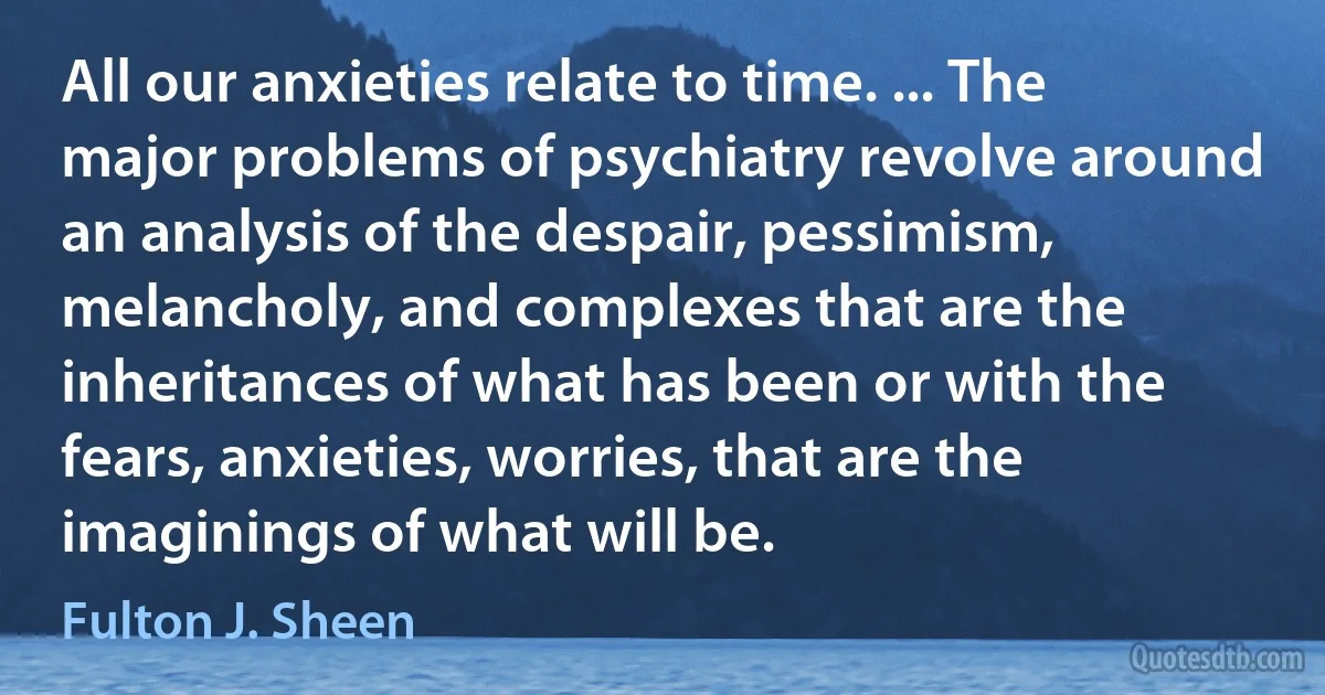 All our anxieties relate to time. ... The major problems of psychiatry revolve around an analysis of the despair, pessimism, melancholy, and complexes that are the inheritances of what has been or with the fears, anxieties, worries, that are the imaginings of what will be. (Fulton J. Sheen)