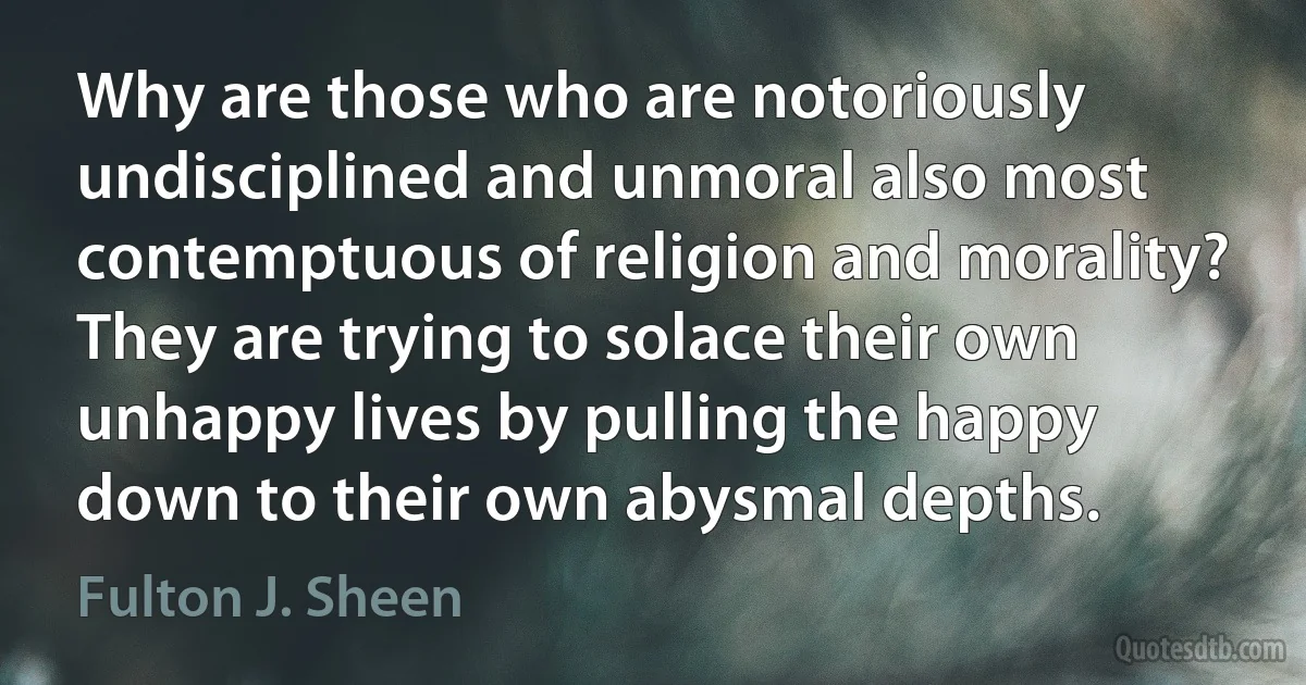 Why are those who are notoriously undisciplined and unmoral also most contemptuous of religion and morality? They are trying to solace their own unhappy lives by pulling the happy down to their own abysmal depths. (Fulton J. Sheen)