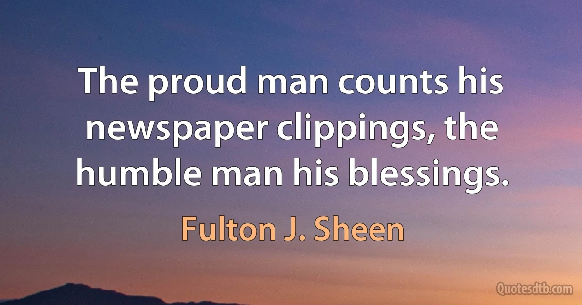 The proud man counts his newspaper clippings, the humble man his blessings. (Fulton J. Sheen)