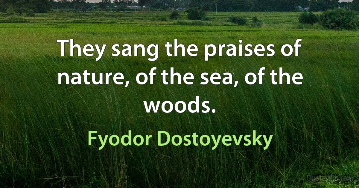 They sang the praises of nature, of the sea, of the woods. (Fyodor Dostoyevsky)