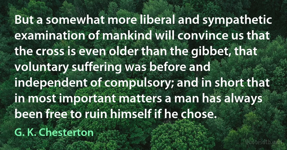 But a somewhat more liberal and sympathetic examination of mankind will convince us that the cross is even older than the gibbet, that voluntary suffering was before and independent of compulsory; and in short that in most important matters a man has always been free to ruin himself if he chose. (G. K. Chesterton)