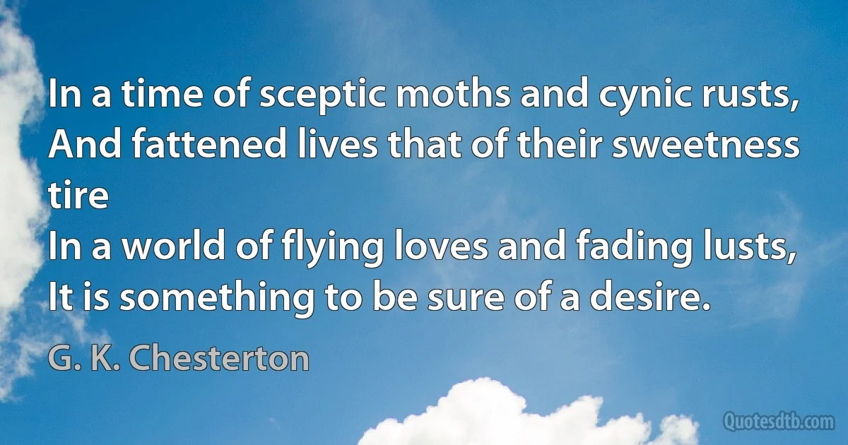 In a time of sceptic moths and cynic rusts,
And fattened lives that of their sweetness tire
In a world of flying loves and fading lusts,
It is something to be sure of a desire. (G. K. Chesterton)