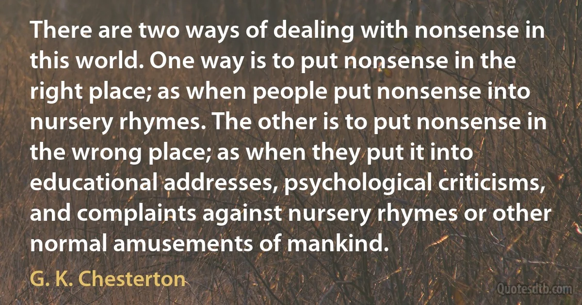 There are two ways of dealing with nonsense in this world. One way is to put nonsense in the right place; as when people put nonsense into nursery rhymes. The other is to put nonsense in the wrong place; as when they put it into educational addresses, psychological criticisms, and complaints against nursery rhymes or other normal amusements of mankind. (G. K. Chesterton)