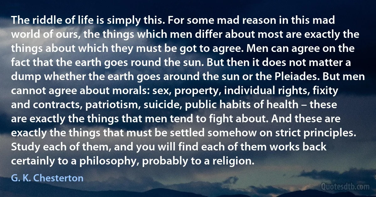 The riddle of life is simply this. For some mad reason in this mad world of ours, the things which men differ about most are exactly the things about which they must be got to agree. Men can agree on the fact that the earth goes round the sun. But then it does not matter a dump whether the earth goes around the sun or the Pleiades. But men cannot agree about morals: sex, property, individual rights, fixity and contracts, patriotism, suicide, public habits of health – these are exactly the things that men tend to fight about. And these are exactly the things that must be settled somehow on strict principles. Study each of them, and you will find each of them works back certainly to a philosophy, probably to a religion. (G. K. Chesterton)