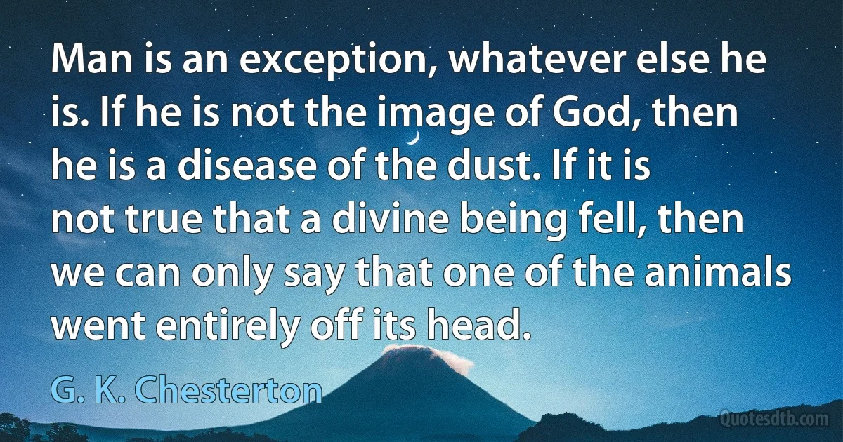 Man is an exception, whatever else he is. If he is not the image of God, then he is a disease of the dust. If it is not true that a divine being fell, then we can only say that one of the animals went entirely off its head. (G. K. Chesterton)