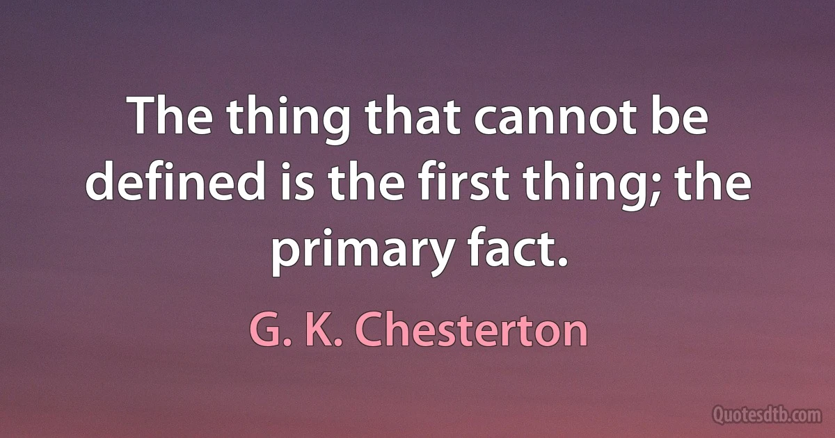 The thing that cannot be defined is the first thing; the primary fact. (G. K. Chesterton)