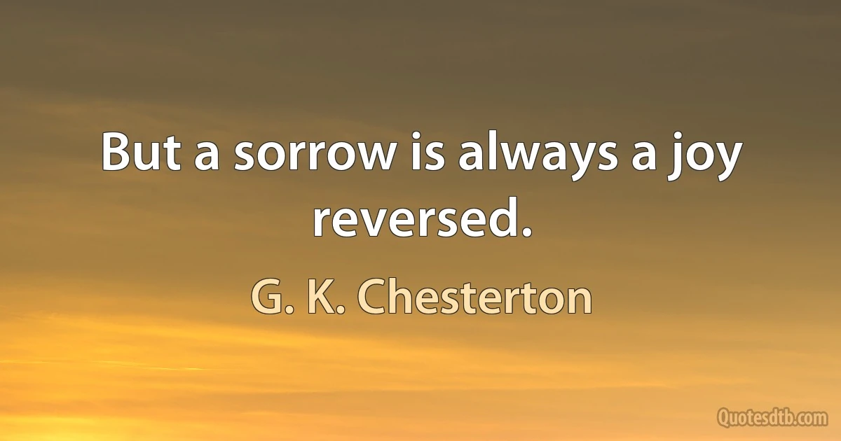 But a sorrow is always a joy reversed. (G. K. Chesterton)