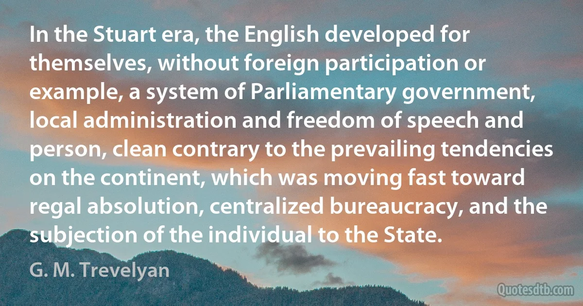 In the Stuart era, the English developed for themselves, without foreign participation or example, a system of Parliamentary government, local administration and freedom of speech and person, clean contrary to the prevailing tendencies on the continent, which was moving fast toward regal absolution, centralized bureaucracy, and the subjection of the individual to the State. (G. M. Trevelyan)