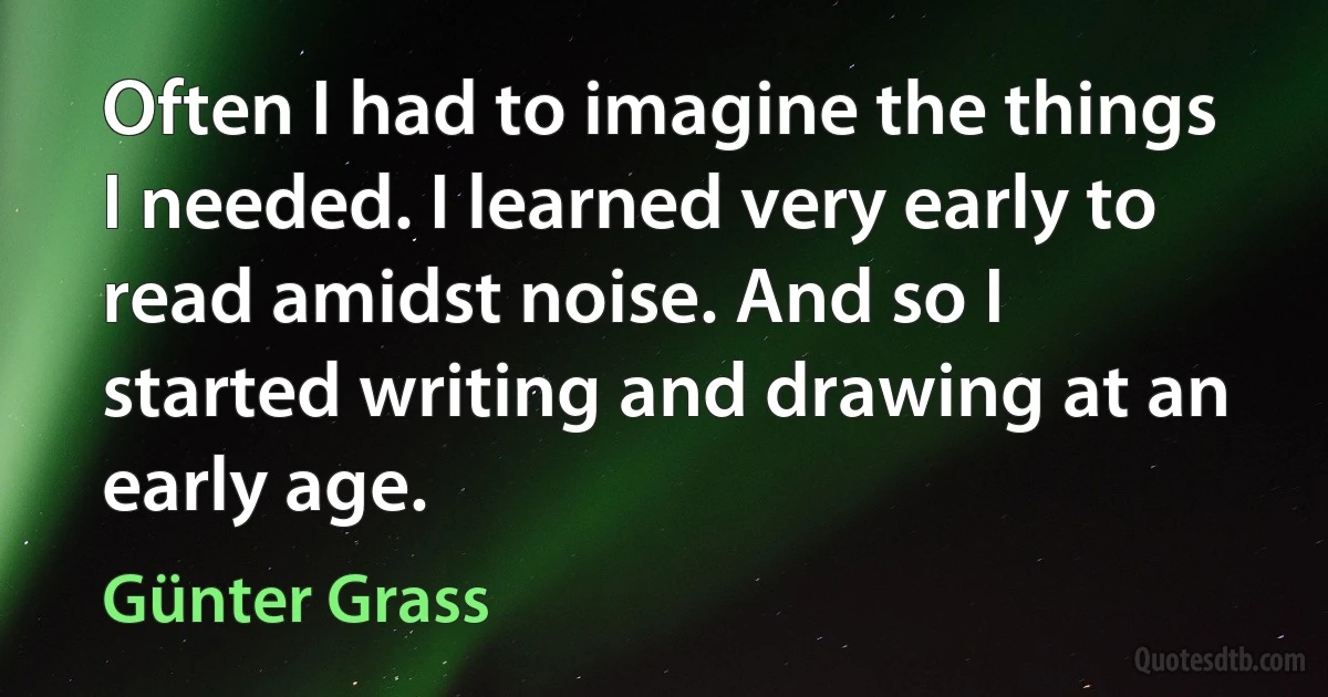 Often I had to imagine the things I needed. I learned very early to read amidst noise. And so I started writing and drawing at an early age. (Günter Grass)