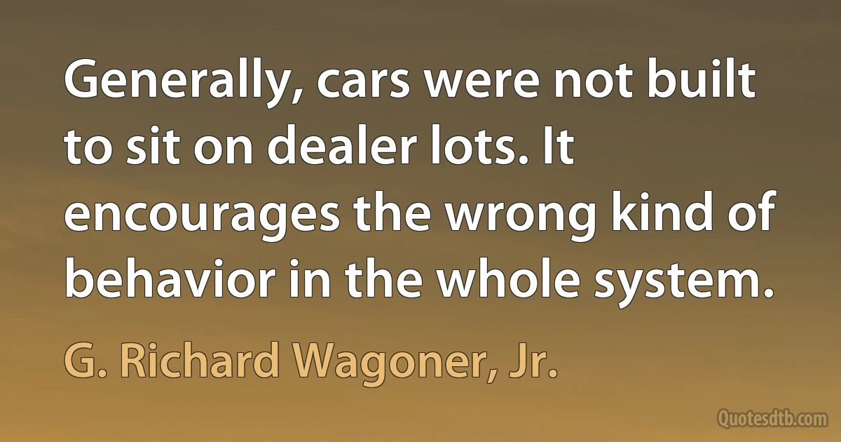 Generally, cars were not built to sit on dealer lots. It encourages the wrong kind of behavior in the whole system. (G. Richard Wagoner, Jr.)