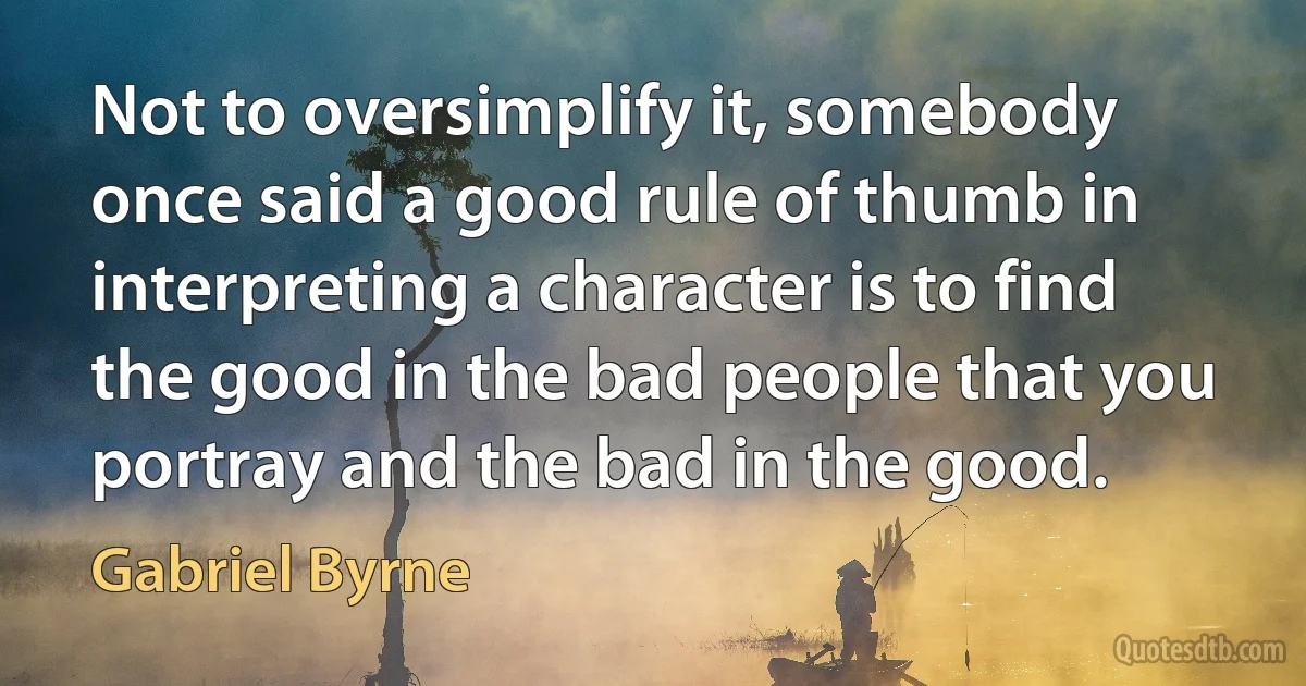 Not to oversimplify it, somebody once said a good rule of thumb in interpreting a character is to find the good in the bad people that you portray and the bad in the good. (Gabriel Byrne)