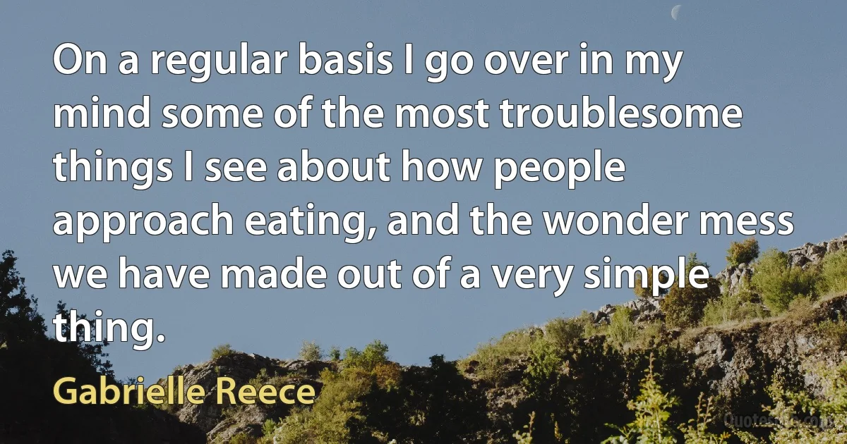 On a regular basis I go over in my mind some of the most troublesome things I see about how people approach eating, and the wonder mess we have made out of a very simple thing. (Gabrielle Reece)