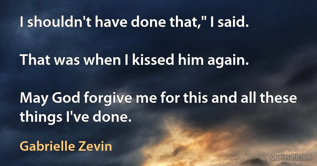 I shouldn't have done that," I said.

That was when I kissed him again.

May God forgive me for this and all these things I've done. (Gabrielle Zevin)