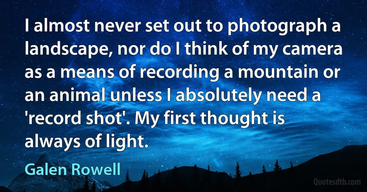 I almost never set out to photograph a landscape, nor do I think of my camera as a means of recording a mountain or an animal unless I absolutely need a 'record shot'. My first thought is always of light. (Galen Rowell)