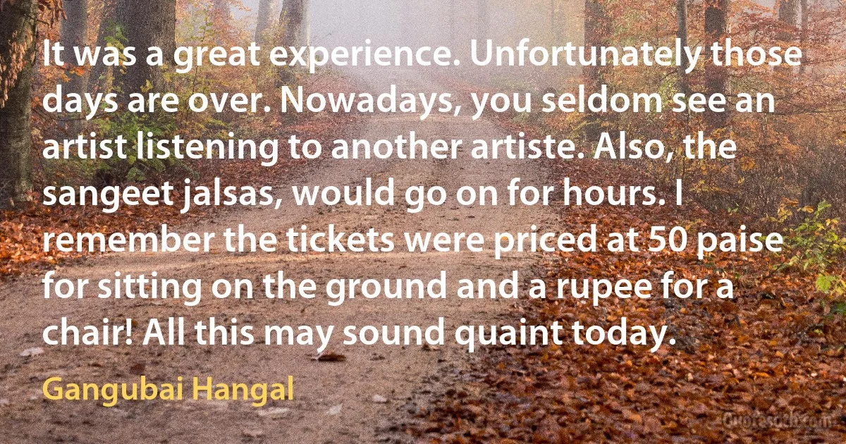 It was a great experience. Unfortunately those days are over. Nowadays, you seldom see an artist listening to another artiste. Also, the sangeet jalsas, would go on for hours. I remember the tickets were priced at 50 paise for sitting on the ground and a rupee for a chair! All this may sound quaint today. (Gangubai Hangal)