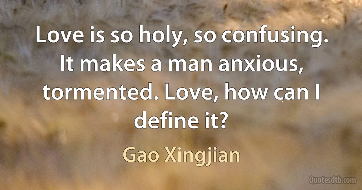 Love is so holy, so confusing. It makes a man anxious, tormented. Love, how can I define it? (Gao Xingjian)