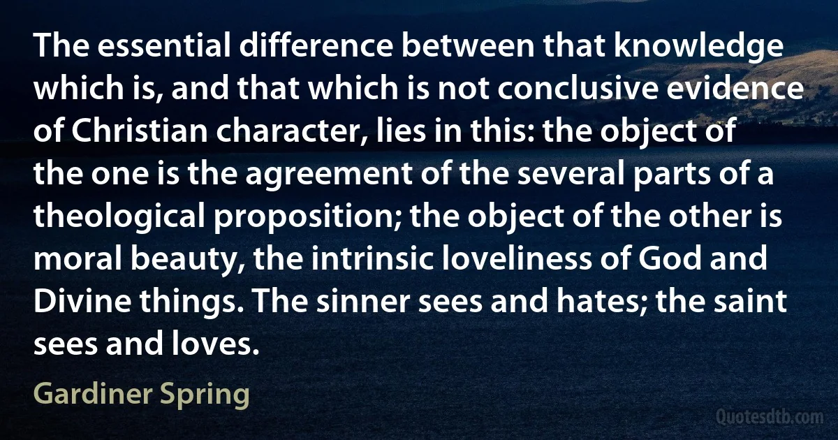 The essential difference between that knowledge which is, and that which is not conclusive evidence of Christian character, lies in this: the object of the one is the agreement of the several parts of a theological proposition; the object of the other is moral beauty, the intrinsic loveliness of God and Divine things. The sinner sees and hates; the saint sees and loves. (Gardiner Spring)